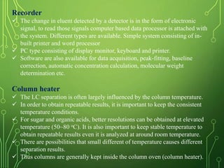 Recorder
 The change in eluent detected by a detector is in the form of electronic
signal, to read those signals computer based data processor is attached with
the system. Different types are available. Simple system consisting of in-
built printer and word processor
 PC type consisting of display monitor, keyboard and printer.
 Software are also available for data acquisition, peak-fitting, baseline
correction, automatic concentration calculation, molecular weight
determination etc.
Column heater
 The LC separation is often largely influenced by the column temperature.
 In order to obtain repeatable results, it is important to keep the consistent
temperature conditions.
 For sugar and organic acids, better resolutions can be obtained at elevated
temperature (50~80 oC). It is also important to keep stable temperature to
obtain repeatable results even it is analyzed at around room temperature.
 There are possibilities that small different of temperature causes different
separation results.
 Thus columns are generally kept inside the column oven (column heater).
 