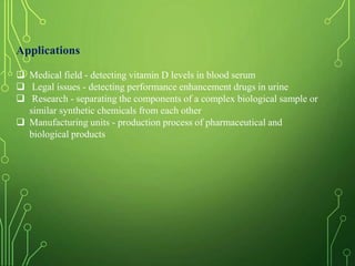 Applications
 Medical field - detecting vitamin D levels in blood serum
 Legal issues - detecting performance enhancement drugs in urine
 Research - separating the components of a complex biological sample or
similar synthetic chemicals from each other
 Manufacturing units - production process of pharmaceutical and
biological products
 