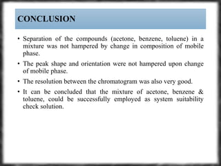 • Separation of the compounds (acetone, benzene, toluene) in a
mixture was not hampered by change in composition of mobile
phase.
• The peak shape and orientation were not hampered upon change
of mobile phase.
• The resolution between the chromatogram was also very good.
• It can be concluded that the mixture of acetone, benzene &
toluene, could be successfully employed as system suitability
check solution.
CONCLUSION
 