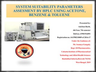 SYSTEM SUITABILITY PARAMETERS
ASSESMENT BY HPLC USING ACETONE,
BENZENE & TOLUENE
Presented by:
Anirban Barik.
4th Year, 7th semester
Roll no.:15901916091
Registration no.:161590210009 of 2016-17
Under the Guidance of:
Mr. Soumya Ganguly.
Dept. Of Pharmaceutics.
Calcutta Institute of Pharmaceutical
Technology and Allied Health Sciences
Banitabla,Uluberia,Howrah-711316
West Bengal. 2019
 