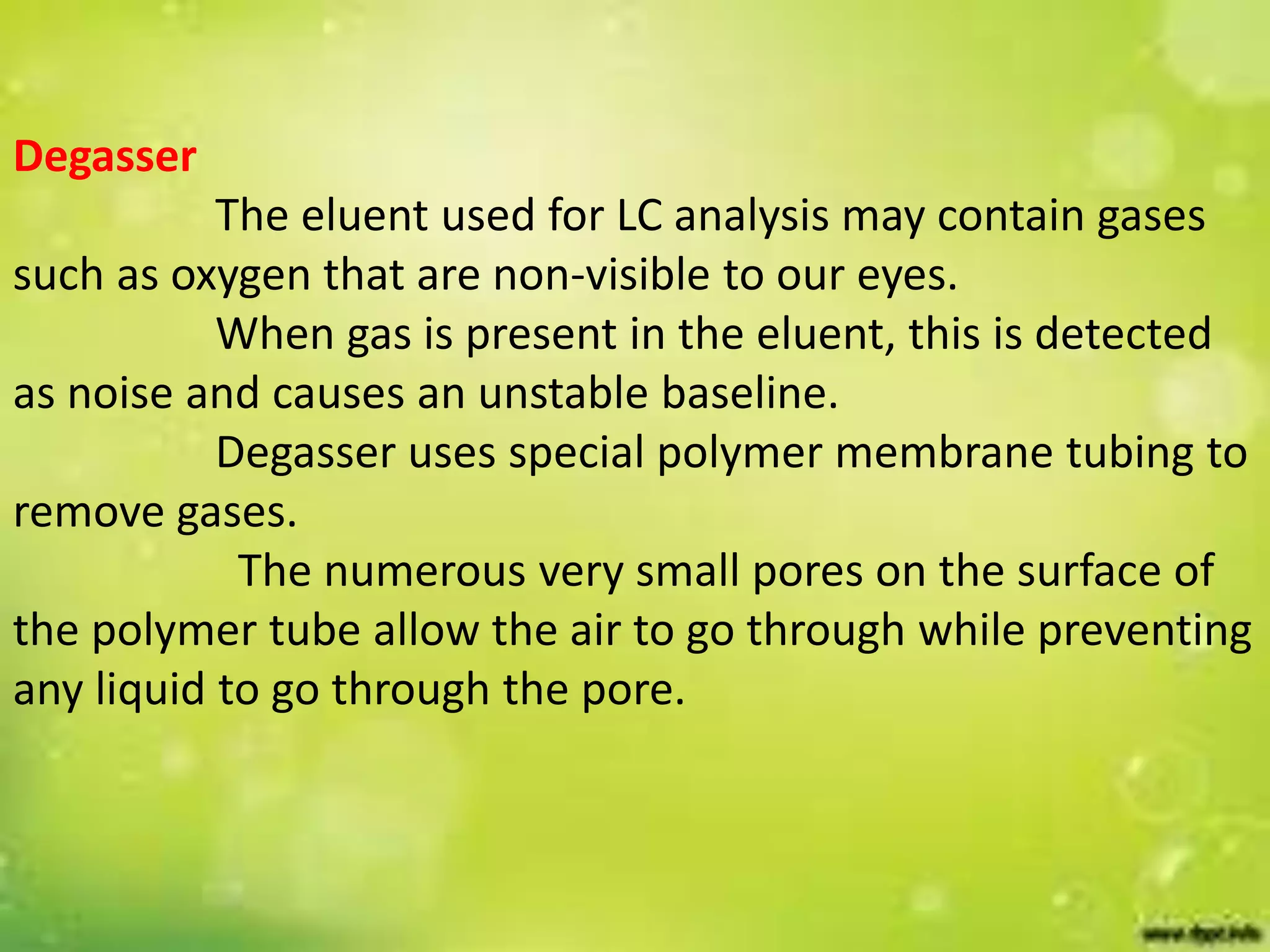 Degasser
The eluent used for LC analysis may contain gases
such as oxygen that are non-visible to our eyes.
When gas is present in the eluent, this is detected
as noise and causes an unstable baseline.
Degasser uses special polymer membrane tubing to
remove gases.
The numerous very small pores on the surface of
the polymer tube allow the air to go through while preventing
any liquid to go through the pore.
 