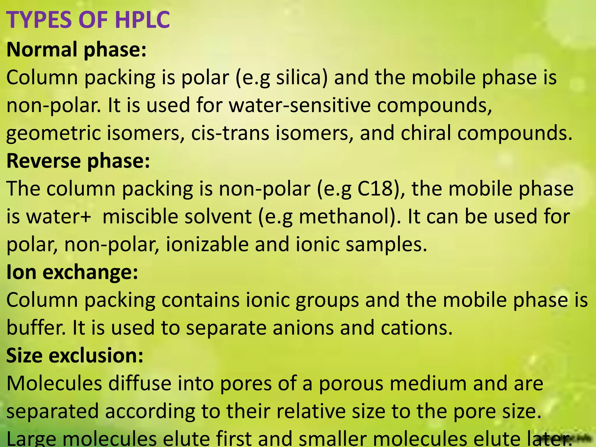 TYPES OF HPLC
Normal phase:
Column packing is polar (e.g silica) and the mobile phase is
non-polar. It is used for water-sensitive compounds,
geometric isomers, cis-trans isomers, and chiral compounds.
Reverse phase:
The column packing is non-polar (e.g C18), the mobile phase
is water+ miscible solvent (e.g methanol). It can be used for
polar, non-polar, ionizable and ionic samples.
Ion exchange:
Column packing contains ionic groups and the mobile phase is
buffer. It is used to separate anions and cations.
Size exclusion:
Molecules diffuse into pores of a porous medium and are
separated according to their relative size to the pore size.
Large molecules elute first and smaller molecules elute later.
 