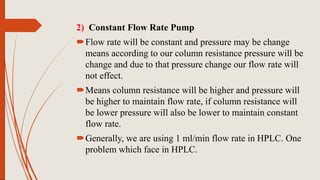 2) Constant Flow Rate Pump
Flow rate will be constant and pressure may be change
means according to our column resistance pressure will be
change and due to that pressure change our flow rate will
not effect.
Means column resistance will be higher and pressure will
be higher to maintain flow rate, if column resistance will
be lower pressure will also be lower to maintain constant
flow rate.
Generally, we are using 1 ml/min flow rate in HPLC. One
problem which face in HPLC.
 