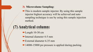 (7) Analytical column:
3) Microvolume Sampling:
This is modern sample injector. By using this sample
injector highest accuracy will be achieved and auto
sampling technique is use by using this sample injection
method.
Length 10-30 cm
Internal diameter 4-5 mm
External diameter 6.35 mm
14000-15000 psi pressure is applied during packing.
 