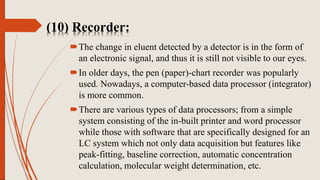 (10) Recorder:
The change in eluent detected by a detector is in the form of
an electronic signal, and thus it is still not visible to our eyes.
In older days, the pen (paper)-chart recorder was popularly
used. Nowadays, a computer-based data processor (integrator)
is more common.
There are various types of data processors; from a simple
system consisting of the in-built printer and word processor
while those with software that are specifically designed for an
LC system which not only data acquisition but features like
peak-fitting, baseline correction, automatic concentration
calculation, molecular weight determination, etc.
 