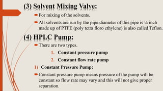 (3) Solvent Mixing Valve:
For mixing of the solvents.
All solvents are run by the pipe diameter of this pipe is ⅛ inch
made up of PTFE (poly tetra floro ethylene) is also called Teflon.
(4) HPLC Pump:
There are two types.
1. Constant pressure pump
2. Constant flow rate pump
1) Constant Pressure Pump:
Constant pressure pump means pressure of the pump will be
constant so flow rate may vary and this will not give proper
separation.
 
