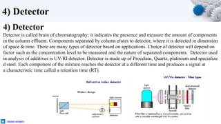 4) Detector
hassan-alnajem
4) Detector
Detector is called brain of chromatography; it indicates the presence and measure the amount of components
in the column effluent. Components separated by column elutes to detector, where it is detected in dimension
of space & time. There are many types of detector based on applications. Choice of detector will depend on
factor such as the concentration level to be measured and the nature of separated components. Detector used
in analysis of additives is UV/RI detector. Detector is made up of Procelain, Quartz, platinium and specialize
d steel. Each component of the mixture reaches the detector at a different time and produces a signal at
a characteristic time called a retention time (RT).
 