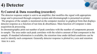 4) Detector
5) Control & Data recording (recorder)
The detector response output is sent to an amplifier, that modifies the signal with appropriate
range and is processed through computer system and chromatograph is presented on printer.
The progress of the sample is monitored on the computer monitor in graphical form that displays
detector response as a function of run time & absorbance. Main function of Computer is data
acquisition & processing.
In chromatographic print out number of peak correlates with the number of components present
in sample. The area under each peak correlates with the relative amount of that component in the
sample. If standard information is available, the retention time under defined conditions can be
used to identify each component. Generally detector response is plotted in y axis and retention
time in x axis.
hassan-alnajem
 