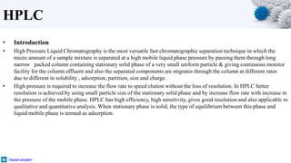 HPLC
• Introduction
• High Pressure Liquid Chromatography is the most versatile fast chromatographic separation technique in which the
micro amount of a sample mixture is separated at a high mobile liquid phase pressure by passing them through long
narrow packed column containing stationary solid phase of a very small uniform particle & giving continuous monitor
facility for the column effluent and also the separated components are migrates through the column at different rates
due to different in solubility , adsorption, partition, size and charge.
• High pressure is required to increase the flow rate to speed elution without the loss of resolution. In HPLC better
resolution is achieved by using small particle size of the stationary solid phase and by increase flow rate with increase in
the pressure of the mobile phase. HPLC has high efficiency, high sensitivity, gives good resolution and also applicable to
qualitative and quantitative analysis. When stationary phase is solid, the type of equilibrium between this phase and
liquid mobile phase is termed as adsorption.
hassan-alnajem
 