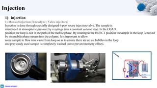 Injection
hassan-alnajem
1) injection
1) Manual injection( Rheodyne / Valco injectors)
Injection is done through specially designed 6-port rotary injection valve. The sample is
introduced at atmospheric pressure by a syringe into a constant volume loop. In the LOAD
position the loop is not in the path of the mobile phase. By rotating to the INJECT position thesample in the loop is moved
by the mobile phase stream into the column. It is important to allow
some sample to flow into waste from loop so as to ensure there are no air bubbles in the loop
and previously used sample is completely washed out to prevent memory effects.
 