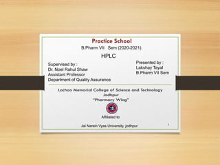1
Supervised by :
Dr. Noel Rahul Shaw
Assistant Professor
Department of Quality Assurance
Presented by :
Lakshay Tayal
B.Pharm VII Sem
B.Pharm VII Sem (2020-2021)
HPLC
Affiliated to
Jai Narain Vyas University, jodhpur
 
