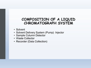 COMPOSITION OF A LIQUID
CHROMATOGRAPH SYSTEM
• Solvent
• Solvent Delivery System (Pump) Injector
• Sample Column Detector
• Waste Collector
• Recorder (Data Collection)
 