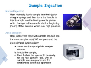 Sample Injection
Manual Injector:
User manually loads sample into the injector
using a syringe and then turns the handle to
inject sample into the flowing mobile phase,
which transports the sample into the beginning
(head) of the column, which is at high pressure
Auto sampler:
User loads vials filled with sample solution into
the auto sampler tray (100 samples) and the
auto sampler automatically
a. measures the appropriate sample
volume,
b. injects the sample,
c. then flushes the injector to be ready
for the next sample, etc., until all
sample vials are processed for
unattended automatic operation
 