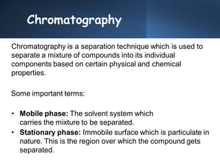 Chromatography
Chromatography is a separation technique which is used to
separate a mixture of compounds into its individual
components based on certain physical and chemical
properties.
Some important terms:
• Mobile phase: The solvent system which
carries the mixture to be separated.
• Stationary phase: Immobile surface which is particulate in
nature. This is the region over which the compound gets
separated.
 