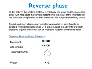 Reverse phase
• In this column the packing material is relatively non-polar and the solvent is
polar with respect to the sample. Retention is the result of the interaction of
the nonpolar components of the solutes and the nonpolar stationary phase.
• Typical stationary phases are nonpolar hydrocarbons, waxy liquids, or
bonded hydrocarbons (such as C18, C8, etc.) and the solvents are polar
aqueous-organic mixtures such as methanol-water or acetonitrile-water.
Common Reverse Phase Solvents –
Methanol
Acetonitrile
Tetrahydrofuran
Water
CH3OH
CH3CN
H2O
 