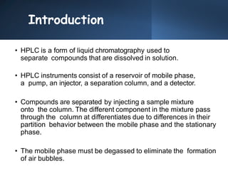 Introduction
• HPLC is a form of liquid chromatography used to
separate compounds that are dissolved in solution.
• HPLC instruments consist of a reservoir of mobile phase,
a pump, an injector, a separation column, and a detector.
• Compounds are separated by injecting a sample mixture
onto the column. The different component in the mixture pass
through the column at differentiates due to differences in their
partition behavior between the mobile phase and the stationary
phase.
• The mobile phase must be degassed to eliminate the formation
of air bubbles.
 