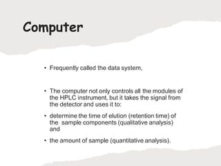 Computer
• Frequently called the data system,
• The computer not only controls all the modules of
the HPLC instrument, but it takes the signal from
the detector and uses it to:
• determine the time of elution (retention time) of
the sample components (qualitative analysis)
and
• the amount of sample (quantitative analysis).
 