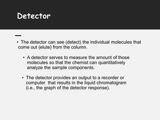 Detector
• The detector can see (detect) the individual molecules that
come out (elute) from the column.
• A detector serves to measure the amount of those
molecules so that the chemist can quantitatively
analyze the sample components.
• The detector provides an output to a recorder or
computer that results in the liquid chromatogram
(i.e., the graph of the detector response).
 