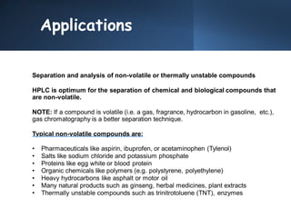 Applications
Separation and analysis of non-volatile or thermally unstable compounds
HPLC is optimum for the separation of chemical and biological compounds that
are non-volatile.
NOTE: If a compound is volatile (i.e. a gas, fragrance, hydrocarbon in gasoline, etc.),
gas chromatography is a better separation technique.
Typical non-volatile compounds are:
• Pharmaceuticals like aspirin, ibuprofen, or acetaminophen (Tylenol)
• Salts like sodium chloride and potassium phosphate
• Proteins like egg white or blood protein
• Organic chemicals like polymers (e.g. polystyrene, polyethylene)
• Heavy hydrocarbons like asphalt or motor oil
• Many natural products such as ginseng, herbal medicines, plant extracts
• Thermally unstable compounds such as trinitrotoluene (TNT), enzymes
 