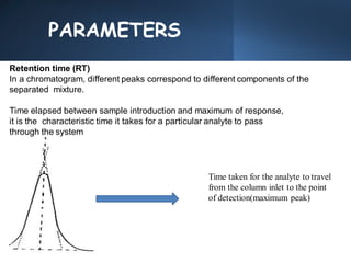 PARAMETERS
Retention time (RT)
In a chromatogram, different peaks correspond to different components of the
separated mixture.
Time elapsed between sample introduction and maximum of response,
it is the characteristic time it takes for a particular analyte to pass
through the system
Time taken for the analyte to travel
from the column inlet to the point
of detection(maximum peak)
 