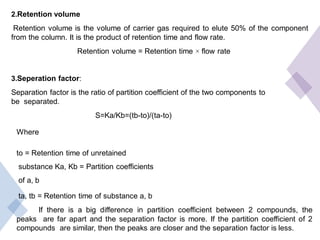 2.Retention volume
Retention volume is the volume of carrier gas required to elute 50% of the component
from the column. It is the product of retention time and flow rate.
Retention volume = Retention time × flow rate
3.Seperation factor:
Separation factor is the ratio of partition coefficient of the two components to
be separated.
S=Ka/Kb=(tb-to)/(ta-to)
Where
to = Retention time of unretained
substance Ka, Kb = Partition coefficients
of a, b
ta, tb = Retention time of substance a, b
If there is a big difference in partition coefficient between 2 compounds, the
peaks are far apart and the separation factor is more. If the partition coefficient of 2
compounds are similar, then the peaks are closer and the separation factor is less.
 