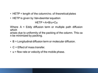 • HETP = length of the column/no. of theoretical plates
• HETP is given by Van-deemter equation
HETP =A+B/u+Cu
Where A = Eddy diffusion term or multiple path diffusion
which
arises due to uniformity of the packing of the column. This ca
n be minimized by packing.
• B = Longitudinal diffusion term or molecular diffusion.
• C = Effect of mass transfer.
• u = flow rate or velocity of the mobile phase.
 
