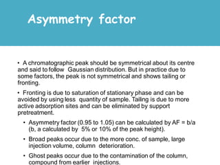 • A chromatographic peak should be symmetrical about its centre
and said to follow Gaussian distribution. But in practice due to
some factors, the peak is not symmetrical and shows tailing or
fronting.
• Fronting is due to saturation of stationary phase and can be
avoided by using less quantity of sample. Tailing is due to more
active adsorption sites and can be eliminated by support
pretreatment.
• Asymmetry factor (0.95 to 1.05) can be calculated by AF = b/a
(b, a calculated by 5% or 10% of the peak height).
• Broad peaks occur due to the more conc. of sample, large
injection volume, column deterioration.
• Ghost peaks occur due to the contamination of the column,
compound from earlier injections.
Asymmetry factor
 