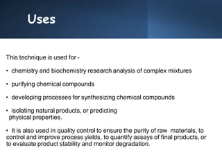 Uses
This technique is used for -
• chemistry and biochemistry research analysis of complex mixtures
• purifying chemical compounds
• developing processes for synthesizing chemical compounds
• isolating natural products, or predicting
physical properties.
• It is also used in quality control to ensure the purity of raw materials, to
control and improve process yields, to quantify assays of final products, or
to evaluate product stability and monitor degradation.
 
