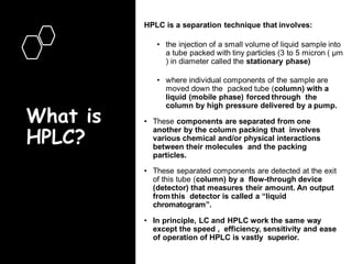 What is
HPLC?
HPLC is a separation technique that involves:
• the injection of a small volume of liquid sample into
a tube packed with tiny particles (3 to 5 micron ( μm
) in diameter called the stationary phase)
• where individual components of the sample are
moved down the packed tube (column) with a
liquid (mobile phase) forced through the
column by high pressure delivered by a pump.
• These components are separated from one
another by the column packing that involves
various chemical and/or physical interactions
between their molecules and the packing
particles.
• These separated components are detected at the exit
of this tube (column) by a flow-through device
(detector) that measures their amount. An output
from this detector is called a “liquid
chromatogram”.
• In principle, LC and HPLC work the same way
except the speed , efficiency, sensitivity and ease
of operation of HPLC is vastly superior.
 