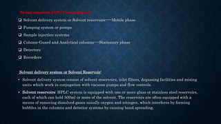 Thebasiccomponentsof HPLCChromatographare:
 Solvent delivery system or Solvent reservoirs-----Mobile phase
 Pumping system or pumps
 Sample injection systems
 Column-Guard and Analytical columns----Stationary phase
 Detectors
 Recorders
Solvent delivery system or Solvent Reservoir:
• Solvent delivery system consist of solvent reservoirs, inlet filters, degassing facilities and mixing
units which work in conjugation with vacuum pumps and flow controls.
• Solvent reservoirs: HPLC system is equipped with one or more glass or stainless steel reservoirs,
each of which can hold 500ml or more of the solvent. The reservoirs are often equipped with a
means of removing dissolved gases usually oxygen and nitrogen, which interferes by forming
bubbles in the columns and detector systems by causing band spreading.
 
