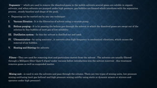 Degassers---- which are used to remove the dissolved gases in the mobile solvents several gases are soluble in organic
solvents, and when solvents are pumped under high pressure, gas bubbles are formed which interferes with the separation
process , steady baseline and shape of the peak.
• Degassing can be carried out by any one technique:
I. Vacuum filtration– It is the filteration of solvent using a vacuum pump.
II. Helium purging—It is by passing the helium gas through the solvent in which the dissolved gases are swept out of the
solution by fine bubbles of inert gas of low solubility.
III. Distillation system—In this the solvent is distilled out and used.
IV. Ultrasonication—by using sonicator , it converts ultra high frequency to mechanical vibrations, which causes the
removal of air bubbles.
V. Heating and Stirring the solvents
Filters---They are used for removing dust and particulate matter from the solvent . The solvents are usually filtered
through a Millipore filter (2μm-0.45μm) under vacuum before introduction into the solvent reservoir . this treatment
removes gases as well as suspended matter.
Mixing unit—is used to mix the solvents and pass through the column. There are two types of mixing units, low pressure
mixing unit(using inert gas helium) and high pressure mixing unit(by using static or dynamic mixers or stirrers and
operates under high pressure).
 