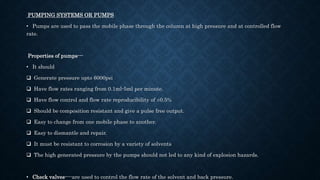 PUMPING SYSTEMS OR PUMPS
• Pumps are used to pass the mobile phase through the column at high pressure and at controlled flow
rate.
Properties of pumps---
• It should
 Generate pressure upto 6000psi
 Have flow rates ranging from 0.1ml-5ml per minute.
 Have flow control and flow rate reproducibility of ±0.5%
 Should be composition resistant and give a pulse free output.
 Easy to change from one mobile phase to another.
 Easy to dismantle and repair.
 It must be resistant to corrosion by a variety of solvents
 The high generated pressure by the pumps should not led to any kind of explosion hazards.
• Check valves----are used to control the flow rate of the solvent and back pressure.
 