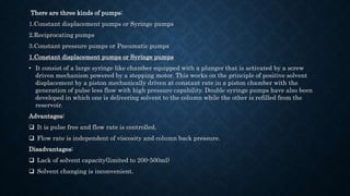 There are three kinds of pumps:
1.Constant displacement pumps or Syringe pumps
2.Reciprocating pumps
3.Constant pressure pumps or Pneumatic pumps
1.Constant displacement pumps or Syringe pumps
• It consist of a large syringe like chamber equipped with a plunger that is activated by a screw
driven mechanism powered by a stepping motor. This works on the principle of positive solvent
displacement by a piston mechanically driven at constant rate in a piston chamber with the
generation of pulse less flow with high pressure capability. Double syringe pumps have also been
developed in which one is delivering solvent to the column while the other is refilled from the
reservoir.
Advantages:
 It is pulse free and flow rate is controlled.
 Flow rate is independent of viscosity and column back pressure.
Disadvantages:
 Lack of solvent capacity(limited to 200-500ml)
 Solvent changing is inconvenient.
 