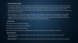 2. Reciprocating pumps:
• A reciprocating pump is driven electrically, the driven piston pressurizes the eluent directly or hydraulic
oil, which is acting by via a diaphragm, pressurizes the liquid from the solvent reservoir. The movement
of a plunger piston causes suction of the eluent during the backward stroke and the delivery of the
pressurized solvent during the forward stroke. The pump is equipped with ball check valves to ensure the
positive direction of flow.
• Pulse dampers are used in this type of pumps as the back and forth motion of the piston causes pulses
that will affect the detection. A simple pulse damping method involves a compressible gas is capped
upright portion of the tea tube to take up some of the portion of the pulsation energy. When the pump
refills, this energy is resealed to help smooth the pressure pulsation.
Advantages:
 Small internal volume(35-400μL)
 High output pressure(up to 10000psi)
 Readily used for gradient elution.
 Constant flow rates that are independent of column back pressure and solvent viscosity.
Disadvantages:
• It produces pulses, so pulse dampers are used, otherwise they produce a baseline noise on the
chromatogram.
• Pulse dampers---are used to dampen the pulses observed from the wavy baseline caused by the pumps.
 