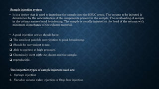 Sample injection system
• It is a device that is used to introduce the sample into the HPLC setup. The volume to be injected is
determined by the concentration of the components present in the sample. The overloading of sample
in the column causes band broadening. The sample is usually injected at the head of the column with
minimum disturbance of the column material.
• A good injection device should have:
 The smallest possible contribution to peak broadening.
 Should be convenient to use.
 Able to operate at high pressure.
 Chemically inert with the eluent and the sample.
 reproducible.
Two important types of sample injectors used are:
1. Syringe injection
2. Variable volume valve injection or Stop flow injection
 