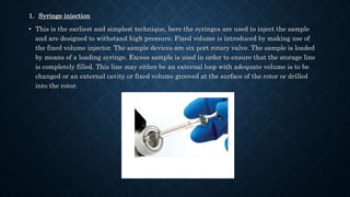1. Syringe injection
• This is the earliest and simplest technique, here the syringes are used to inject the sample
and are designed to withstand high pressure. Fixed volume is introduced by making use of
the fixed volume injector. The sample devices are six port rotary valve. The sample is loaded
by means of a loading syringe. Excess sample is used in order to ensure that the storage line
is completely filled. This line may either be an external loop with adequate volume is to be
changed or an external cavity or fixed volume grooved at the surface of the rotor or drilled
into the rotor.
 