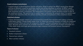 Guard columns or precolumns:
• A guard column is placed between injector and press. Pump to protect the HPLC column from damage
and loss of efficiency caused by particulate matter and strong adsorbant in solvent. In HPLC, guard
columns serve to saturate the mobile phase with the stationary phase so that loses of stationary phase
from analytical column is minimised. The composition of the guard column should be similar to that of
the analytical column. The particle size is usually large, to minimise the pressure drop. It is mainly used
to remove the impurities from the solvent and thus prevent contamination of the analytical column.
Analytical columns:
• Column chromatography columns are constructed from smooth bore stainless steel tubing, or heavily
walled glass tubing. Column length ranges from 10-100cm and internal diameter of 2-6mm for analytical
column and ID of 6mm and more for preparative columns. Column packaging have a particle size of 3-
10μm. Recently micro columns are available with ID of 1-4.6mm, particle size of 3-5μm and length of 3-
7.5cm which works with high speed and gives high resolution and minimal solvent consumption.
Types of columns:
1. Standard columns
2. Radial compression column
3. Narrow-bore columns
4. Short and fast columns
 