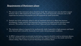 Requirements of Stationary phase
1. The pore size of the stationary phase should be small. The optimum pore size should be ranged
between 100 to 1000 angstrom for small molecules. The most frequently used pore size is 300
angstroms for proteins and peptides and 100 angstrom for small molecules.
2. Particle size of the stationary phase is also an important factor as it effects the pressure
development. Larger particle size generates less pressure but small particle size gives more
pressure. The particle size range used is from 3-5μm and most frequently used is 5μm.
3. The stationary phase is required to be mechanically stable (especially to high pressure and liquid
shear forces) and it should be chemically inert under chromatography conditions.
4. In HPLC using partition as principle bonded phase supports should be used as stationary phases,
here the stationary phase is covalently bonded to the support particles or the inside wall of the
column tubing. This is done to prevent bleaching of stationary phase.
 