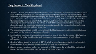 Requirement of Mobile phase:
1. Polarity – it is an important criterion for mobile phase selection. The solvent system chose should
have neither high polarity nor should it have low polarity, the polarity of the solvent should be
moderate, in normal phase chromatography the solvent system used is non-polar while in reverse
phase it is polar solvent. one other criterion is that the polarity of the solvent is also decided on
the functional group of the analyte to be separated, in better words solvent can be selected by
matching the relative polarity of the solvent to that of the sample component or a solvent is
chosen to match the most polar functional group in the sample. Eg: alcohols for hydroxyl group
and ketones, acetates for carbonyl group etc.
2. The solvent system should be able to carry loosely held substances or weakly soluble substances
and carry out the process of separation efficiently.
3. Mobile phase used must be compatible to the detector that is used for the specific HPLC process.
Viscosity is the major consideration and requirement for the development of high column
efficiencies.
4. Grade of solvent should be selected for HPLC which is recently constant physical and chemical
characteristics. High grade solvents or analytical grade solvents are used.
5. Solvent system containing buffers are also used in HPLC, where the pH should be maintained.
Mainly the buffering solutions that are used in the range pf 4-8 Ph.
 