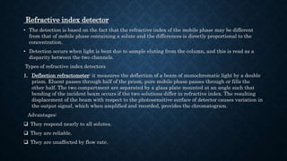 Refractive index detector
• The detection is based on the fact that the refractive index of the mobile phase may be different
from that of mobile phase containing a solute and the differences is directly proportional to the
concentration.
• Detection occurs when light is bent due to sample eluting from the column, and this is read as a
disparity between the two channels.
Types of refractive index detectors
1. Deflection refractometer: it measures the deflection of a beam of monochromatic light by a double
prism. Eluent passes through half of the prism, pure mobile phase passes through or fills the
other half. The two compartment are separated by a glass plate mounted at an angle such that
bending of the incident beam occurs if the two solutions differ in refractive index. The resulting
displacement of the beam with respect to the photosensitive surface of detector causes variation in
the output signal, which when amplified and recorded, provides the chromatogram.
Advantages:
 They respond nearly to all solutes.
 They are reliable.
 They are unaffected by flow rate.
 