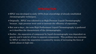 INTRODUCTION
HPLC was developed in early 1970’s from a knowledge of already established
chromatographic techniques.
Originally , HPLC was referred to as High Pressure Liquid Chromatography
because , high pressure were used to increase the efficiency of separation .
But now-a-days , the term High Performance Liquid Chromatography is preferred
as it describes the characteristic of the chromatography .
Earlier , the separation of component by liquid chromatography was dependent on
gravity and it took lot of time to separate components . This problem was overcome
by HPLC in which the separation is assisted by means of increasing the force of
mobile phase at high rate .
 