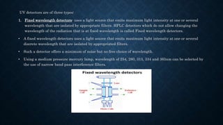 UV detectors are of three types:
1. Fixed wavelength detectors- uses a light source that emits maximum light intensity at one or several
wavelength that are isolated by appropriate filters. HPLC detectors which do not allow changing the
wavelength of the radiation that is at fixed wavelength is called Fixed wavelength detectors.
• A fixed wavelength detectors uses a light source that emits maximum light intensity at one or several
discrete wavelength that are isolated by appropriated filters.
• Such a detector offers a minimum of noise but no free choice of wavelength.
• Using a medium pressure mercury lamp, wavelength of 254, 280, 313, 334 and 365nm can be selected by
the use of narrow band pass interference filters.
 