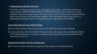 3. Scanning wavelength detectors-
• To obtain a real time spectrum for each solute as it elutes , solid state arrays are
required like PHOTODIODE ARRAY DETECTORS: light from continuous source
example: deuterium lamp passes through a lens system which focuses polychromatic
light onto the flow cell (containing sample). The transmitted light then falls on a
holographic gratings, where it is dispersed into a photodiode array(PDA).
ADVANTAGES OF PDA DETECTORS
 It provides spectra of each peak and can be used for peak purity analysis.
 A very selective detector which will detect only such solutes that specifically absorb
UV/visible radiation e.g. alkenes, aromatic and compounds having multiple bonds
between C, O, N , S.
DISADVANTAGES OF PDA DETECTOR
 It is less sensitive and more expensive than single wavelength detector
 