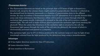 Fluorescence detector
• The fluorescence detectors are based on the principle that a UV beam of light is focused in a
detector cell, swept by the column eluent. Light emitted in perpendicular direction is collected on
the photocell and its intensity measured a s a function of concentration elute in the effluent
stream. Its easy to combine a fluorescence detector to a UV photometer. It is a specific detector that
sense only those substances that fluoresce. A flow cell is used as a sensor through which the
excitation light passes axially. A photocell is situated at the side of the cell to receive a radially
emitted light. The cell wall is made of Pyrex glass to prevent the excitation light from reaching the
photocell. When the solute that fluoresces in the excitation light is situated in the cell, the
fluorescent light passes through the walls of the cell onto the photocell, the output of which is
electronically processed and passed to a computer.
• The excitation light may be UV at 254nm produced by the mercury lamp or it may be light of any
wavelength selected from the light produced by the deuterium lamp using a monochromator.
Advantages
 It has higher detection sensitivity than UV detection.
 Lower detection limits.
 Less sensitive to fluctuations
 