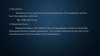 3. Resolution :
Resolution is the measure of extent of separation of 2 components and the
base line separation achieved .
Rs = 2(Rt1-Rt2)/w1+w2
4. Separation factor :
Separation factor is the ability of the chromatography system to chemically
distinguish between sample components . It is usually measured as the ratio of the
retention factor of the two peaks in the compositions.
 