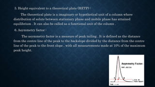 5. Height equivalent to a theoretical plate (HETP) :
The theoretical plate is a imaginary or hypothetical unit of a column where
distribution of solute between stationary phase and mobile phase has attained
equilibrium . It can also be called as a functional unit of the column .
6. Asymmetry factor :
The asymmetry factor is a measure of peak tailing . It is defined as the distance
from the centre line of the peak to the backslope divided by the distance from the centre
line of the peak to the front slope , with all measurements made at 10% of the maximum
peak height.
 