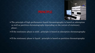 PRINCIPLE
The principle of high performance liquid chromatography is based on adsorption
as well as partition chromatography depending on the nature of stationary
phase .
If the stationary phase is solid , principle is based on adsorption chromatography
.
If the stationary phase is liquid , principle is based on partition chromatography
.
 