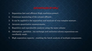 ADVANTAGES OF HPLC
1. Separation fast and efficient (high resolution power).
2. Continues monitoring of the column effluent .
3. It can be applied to the separation and analysis of very complex mixture .
4. Accurate quantitative measurements .
5. Repetitive and reproducible analysis using the same column
6. Adsorption , partition , ion exchange and exclusion column separations are
excellently made .
7. High separation capacity , enabling the batch analysis of multiple components .
 
