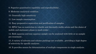 8. Superior quantitative capability and reproducibility .
9. Moderate analytical condition .
10. Generally high sensitivity
11. Low sample consumption .
12. Easy preparative separation and purification of samples .
13. HPLC has no restriction to volatile and thermally stable solute and the choice of
mobile and stationary phase is much wider .
14. Both aqueous and non aqueous sample can be analysed with little or no sample
pre treatment .
15. A variety of solvents and column packings are available , providing a high degree
of selectivity for specific analyses .
16. It provides means for determination of multiple components in single analysis .
 