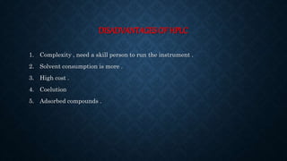 DISADVANTAGES OF HPLC
1. Complexity , need a skill person to run the instrument .
2. Solvent consumption is more .
3. High cost .
4. Coelution
5. Adsorbed compounds .
 